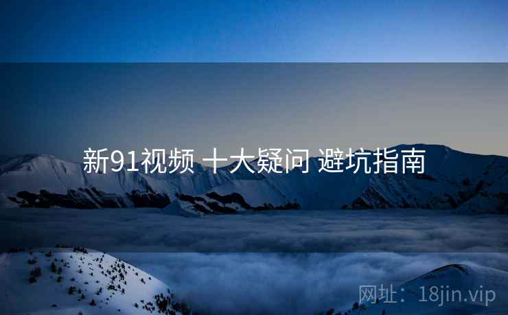 新91视频 十大疑问 避坑指南