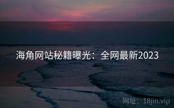 海角网站秘籍曝光：全网最新2023