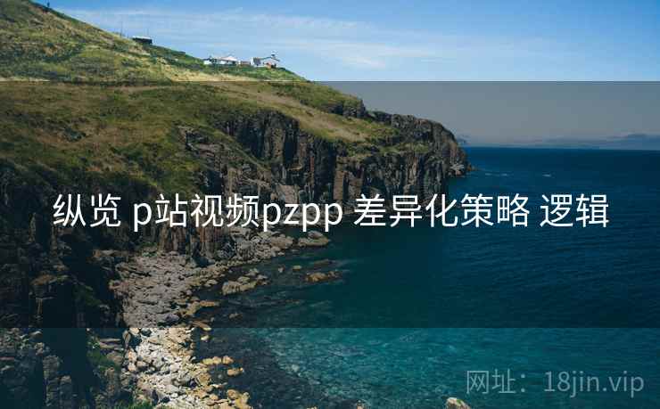 纵览 p站视频pzpp 差异化策略 逻辑