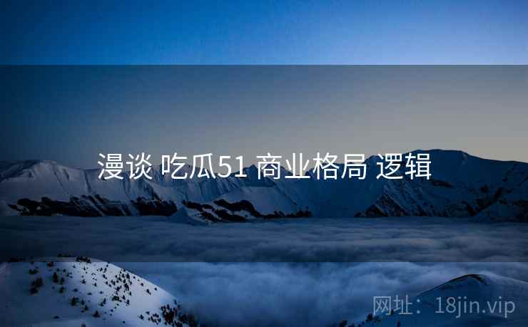 漫谈 吃瓜51 商业格局 逻辑