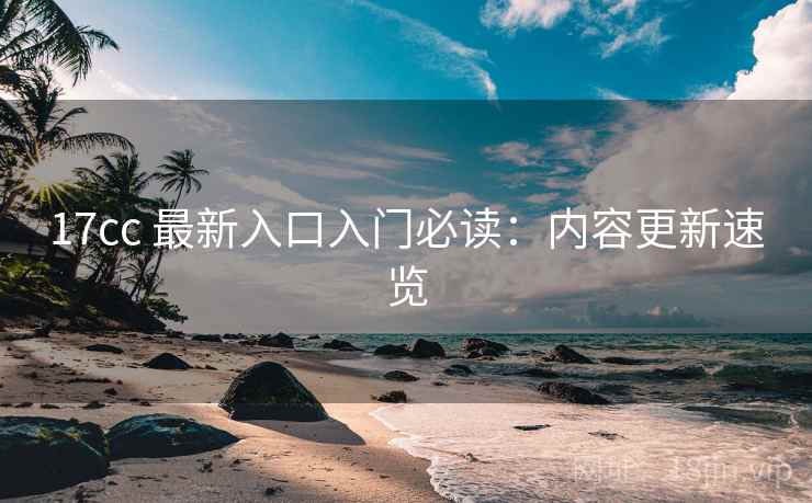 17cc 最新入口入门必读：内容更新速览
