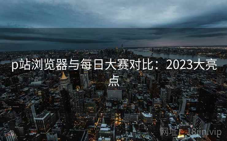 p站浏览器与每日大赛对比：2023大亮点