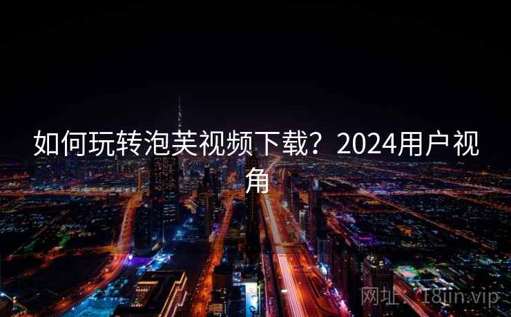 如何玩转泡芙视频下载？2024用户视角