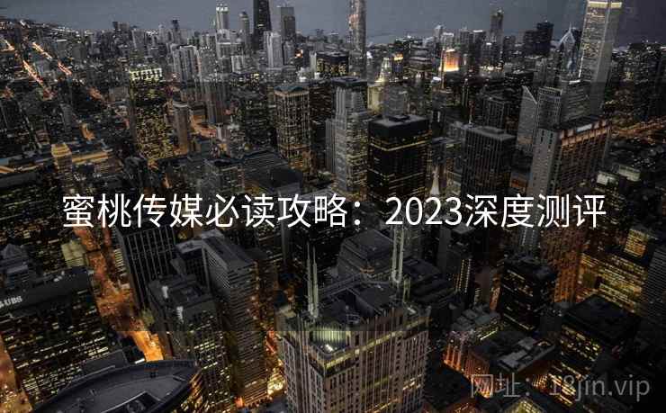 蜜桃传媒必读攻略：2023深度测评