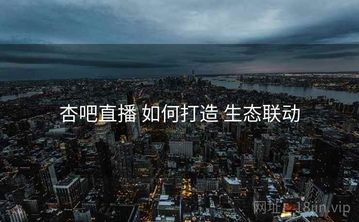 杏吧直播 如何打造 生态联动