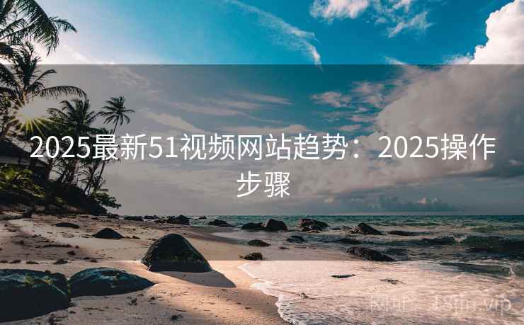 2025最新51视频网站趋势：2025操作步骤