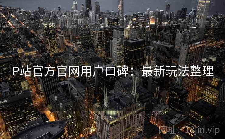 P站官方官网用户口碑：最新玩法整理
