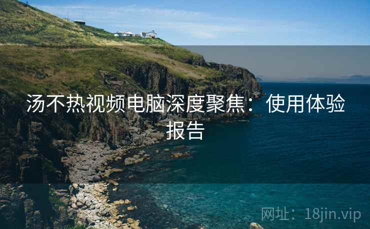 汤不热视频电脑深度聚焦：使用体验报告