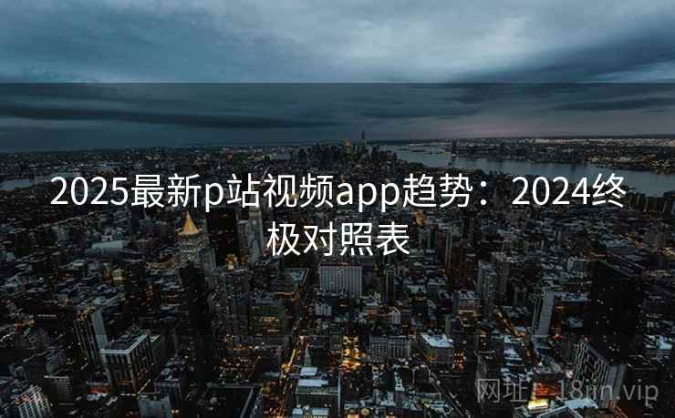 2025最新p站视频app趋势：2024终极对照表