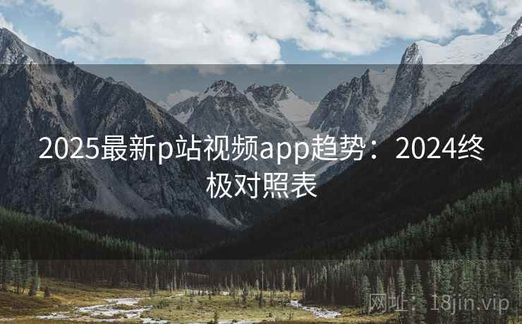 2025最新p站视频app趋势：2024终极对照表