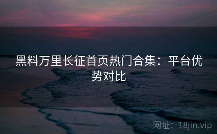黑料万里长征首页热门合集：平台优势对比