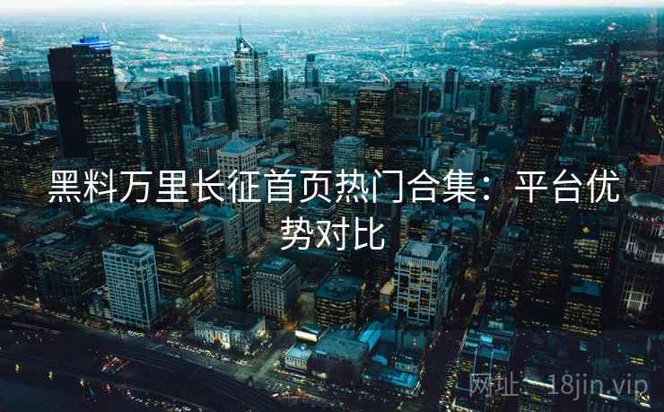 黑料万里长征首页热门合集：平台优势对比