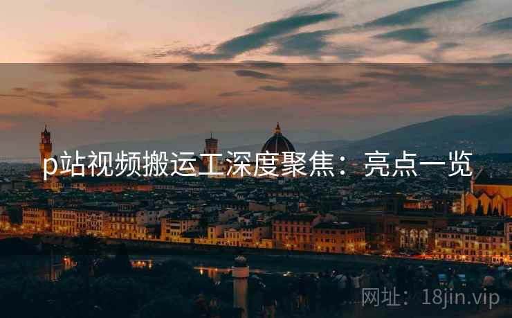 p站视频搬运工深度聚焦：亮点一览