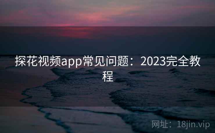 探花视频app常见问题：2023完全教程