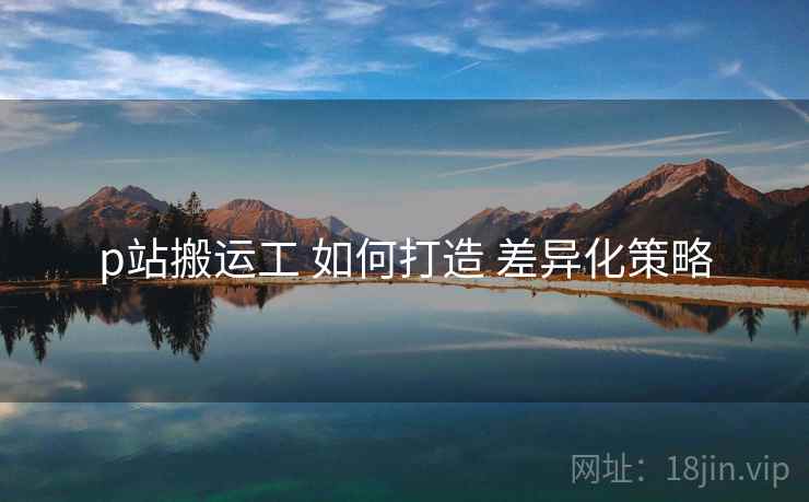 p站搬运工 如何打造 差异化策略