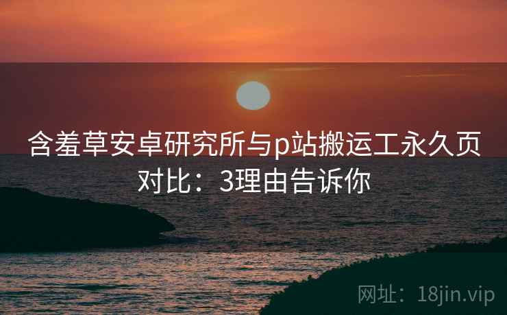 含羞草安卓研究所与p站搬运工永久页对比：3理由告诉你