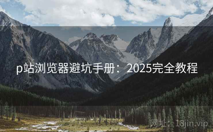 p站浏览器避坑手册：2025完全教程