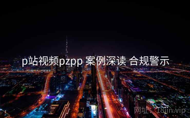 p站视频pzpp 案例深读 合规警示