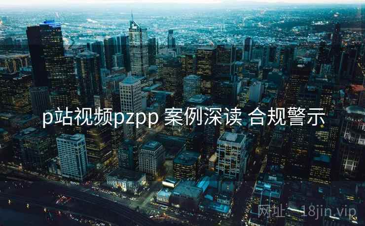 p站视频pzpp 案例深读 合规警示