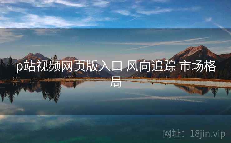 p站视频网页版入口 风向追踪 市场格局