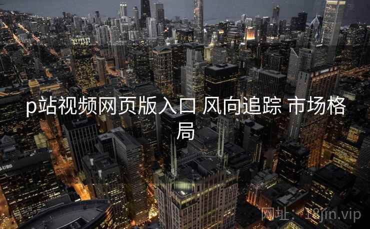 p站视频网页版入口 风向追踪 市场格局